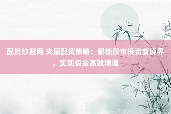 配资炒股网 夹层配资策略:解锁股市投资新境界,实现资金高效增值