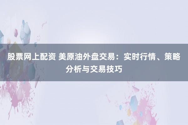 股票网上配资 美原油外盘交易:实时行情、策略分析与交易技巧