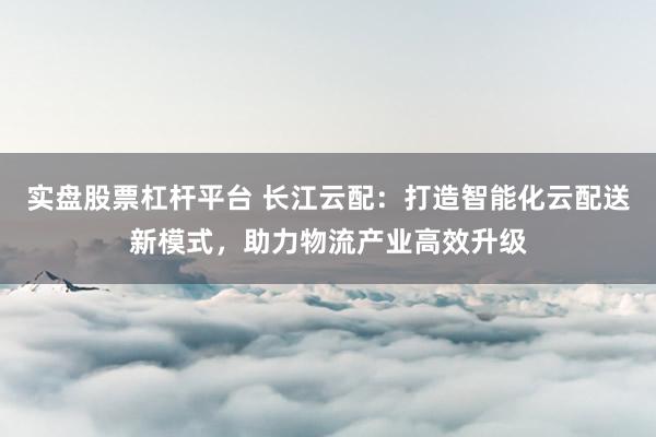 实盘股票杠杆平台 长江云配：打造智能化云配送新模式，助力物流产业高效升级