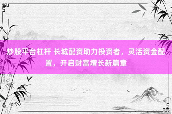 炒股平台杠杆 长城配资助力投资者，灵活资金配置，开启财富增长新篇章