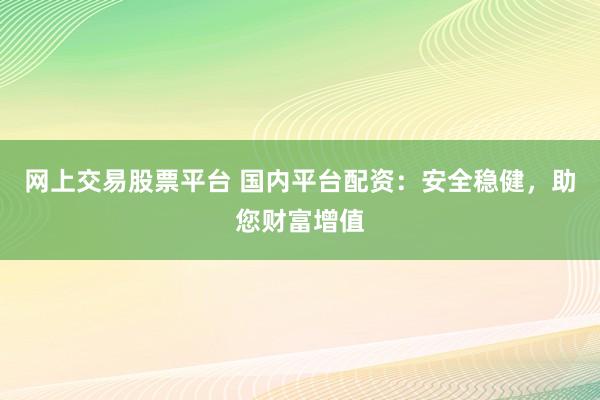 网上交易股票平台 国内平台配资：安全稳健，助您财富增值