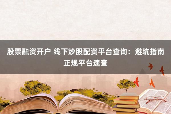 股票融资开户 线下炒股配资平台查询：避坑指南正规平台速查
