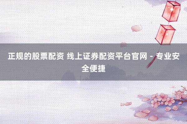 正规的股票配资 线上证券配资平台官网 - 专业安全便捷