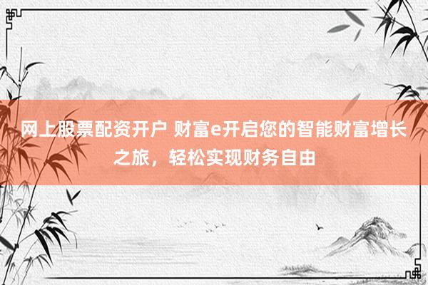 网上股票配资开户 财富e开启您的智能财富增长之旅，轻松实现财务自由
