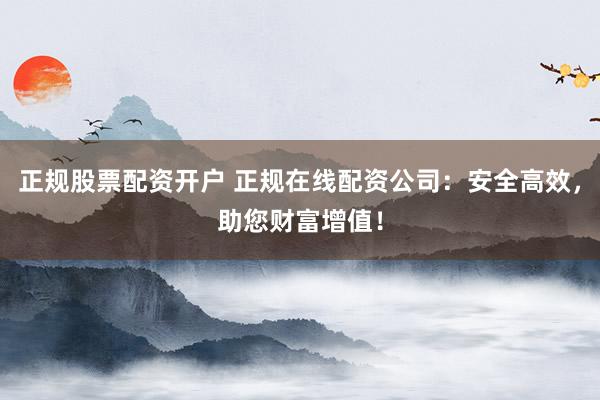 正规股票配资开户 正规在线配资公司：安全高效，助您财富增值！