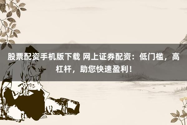 股票配资手机版下载 网上证券配资：低门槛，高杠杆，助您快速盈利！