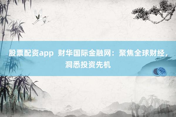 股票配资app  财华国际金融网：聚焦全球财经，洞悉投资先机