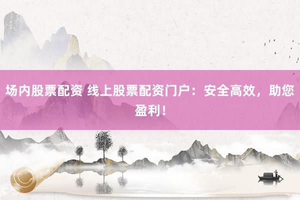 场内股票配资 线上股票配资门户：安全高效，助您盈利！