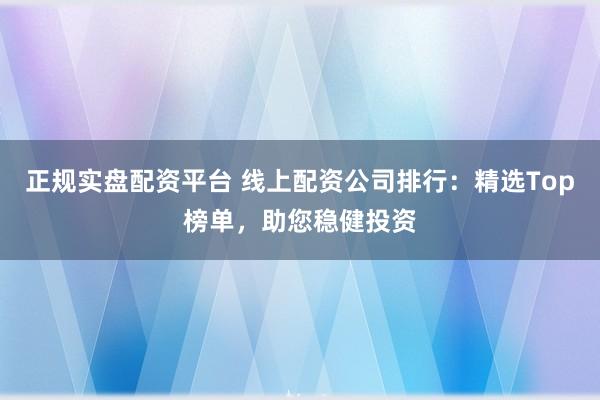 正规实盘配资平台 线上配资公司排行：精选Top榜单，助您稳健投资