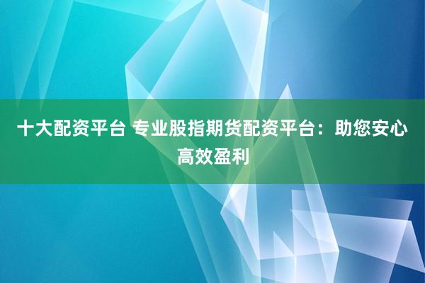 十大配资平台 专业股指期货配资平台：助您安心高效盈利
