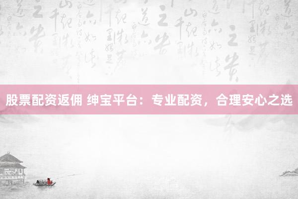 股票配资返佣 绅宝平台：专业配资，合理安心之选