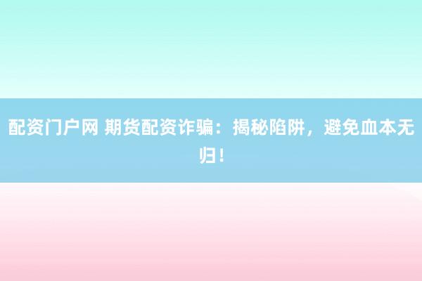 配资门户网 期货配资诈骗：揭秘陷阱，避免血本无归！