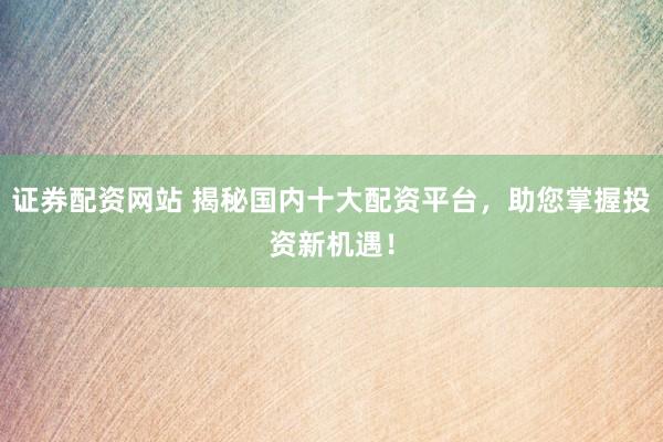 证券配资网站 揭秘国内十大配资平台，助您掌握投资新机遇！