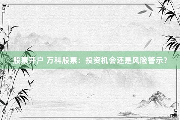 股票开户 万科股票：投资机会还是风险警示？