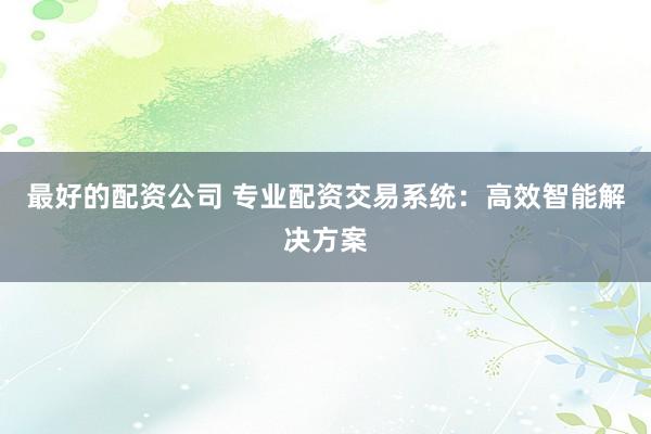最好的配资公司 专业配资交易系统：高效智能解决方案