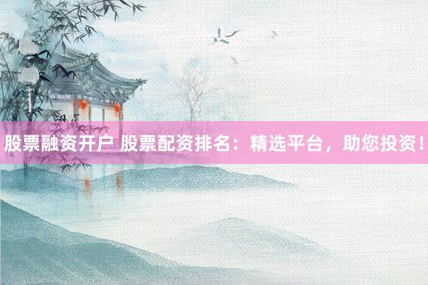股票融资开户 股票配资排名：精选平台，助您投资！