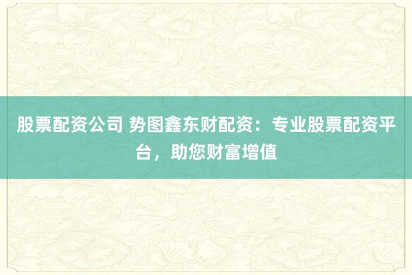 股票配资公司 势图鑫东财配资：专业股票配资平台，助您财富增值