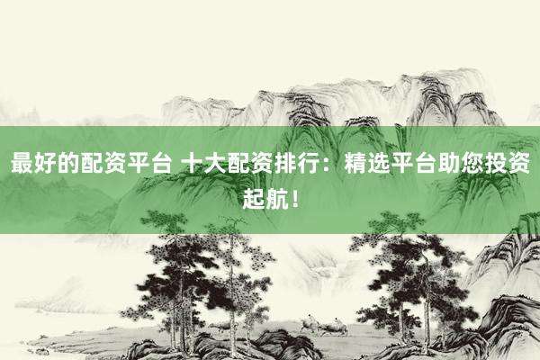 最好的配资平台 十大配资排行：精选平台助您投资起航！