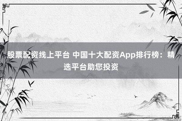 股票配资线上平台 中国十大配资App排行榜：精选平台助您投资
