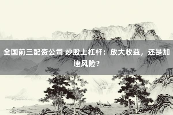 全国前三配资公司 炒股上杠杆：放大收益，还是加速风险？