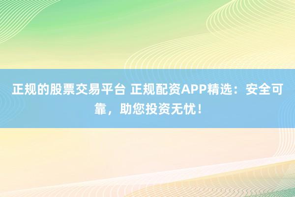 正规的股票交易平台 正规配资APP精选：安全可靠，助您投资无忧！