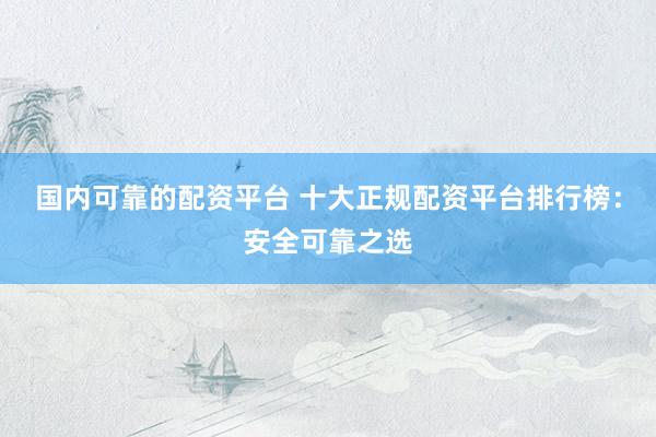 国内可靠的配资平台 十大正规配资平台排行榜：安全可靠之选