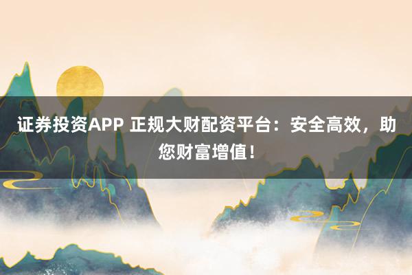 证券投资APP 正规大财配资平台：安全高效，助您财富增值！