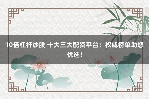 10倍杠杆炒股 十大三大配资平台：权威榜单助您优选！