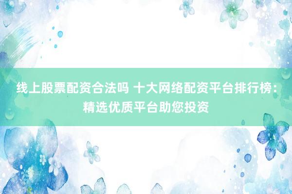 线上股票配资合法吗 十大网络配资平台排行榜：精选优质平台助您投资