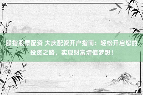 股指股票配资 大庆配资开户指南：轻松开启您的投资之路，实现财富增值梦想！