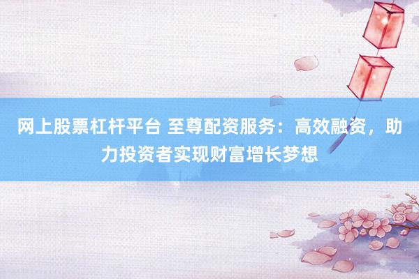 网上股票杠杆平台 至尊配资服务：高效融资，助力投资者实现财富增长梦想