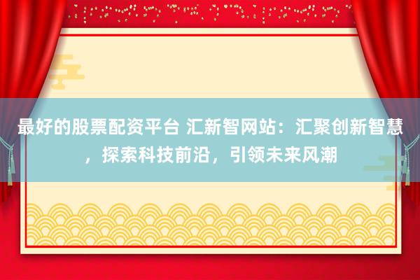 最好的股票配资平台 汇新智网站：汇聚创新智慧，探索科技前沿，引领未来风潮