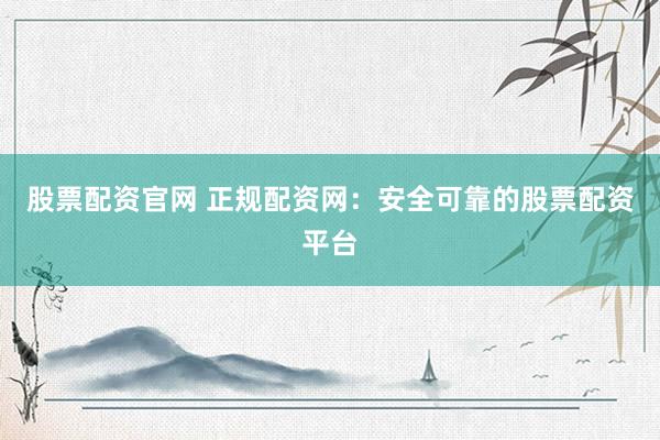 股票配资官网 正规配资网：安全可靠的股票配资平台
