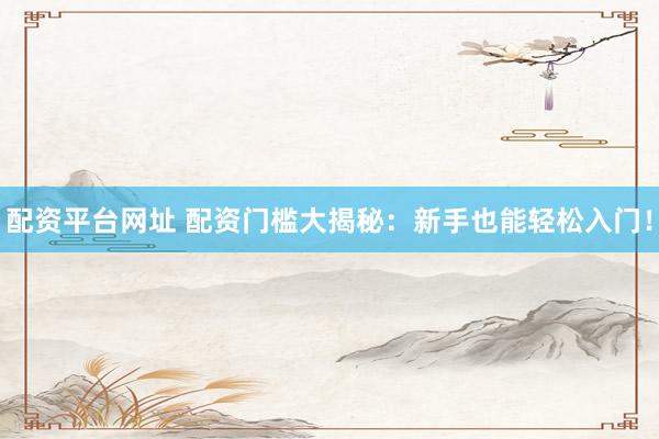 配资平台网址 配资门槛大揭秘：新手也能轻松入门！