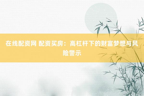 在线配资网 配资买房：高杠杆下的财富梦想与风险警示