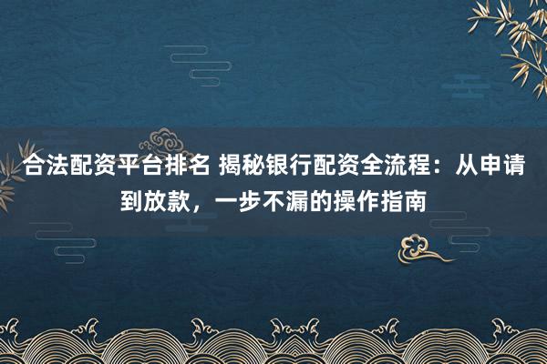 合法配资平台排名 揭秘银行配资全流程：从申请到放款，一步不漏的操作指南