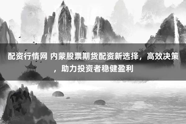 配资行情网 内蒙股票期货配资新选择，高效决策，助力投资者稳健盈利