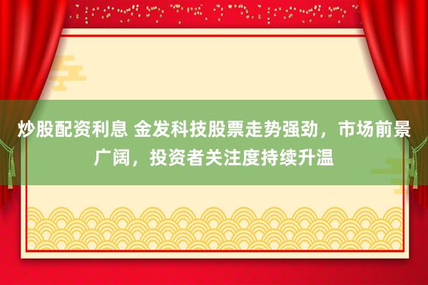 炒股配资利息 金发科技股票走势强劲，市场前景广阔，投资者关注度持续升温