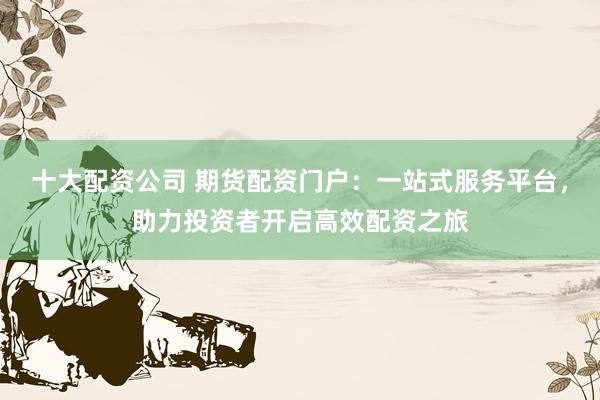 十大配资公司 期货配资门户:一站式服务平台,助力投资者开启高效配资之旅