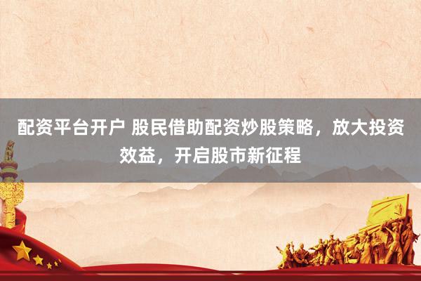 配资平台开户 股民借助配资炒股策略，放大投资效益，开启股市新征程
