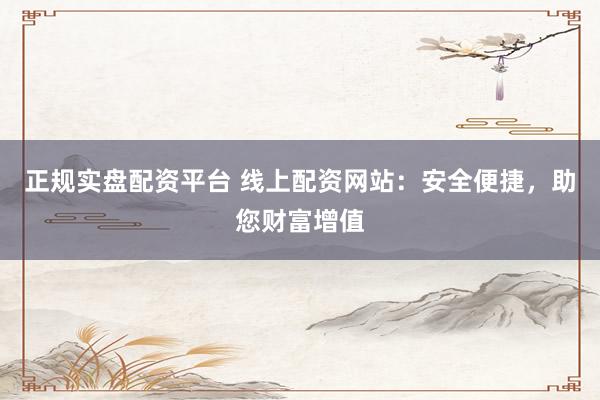正规实盘配资平台 线上配资网站:安全便捷,助您财富增值