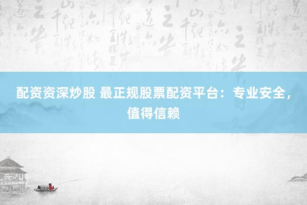 配资资深炒股 最正规股票配资平台：专业安全，值得信赖