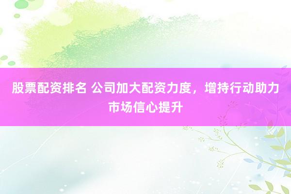 股票配资排名 公司加大配资力度，增持行动助力市场信心提升
