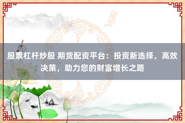股票杠杆炒股 期货配资平台：投资新选择，高效决策，助力您的财富增长之路