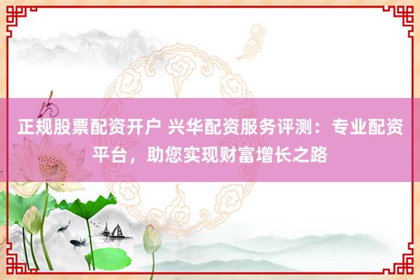 正规股票配资开户 兴华配资服务评测:专业配资平台,助您实现财富增长之路