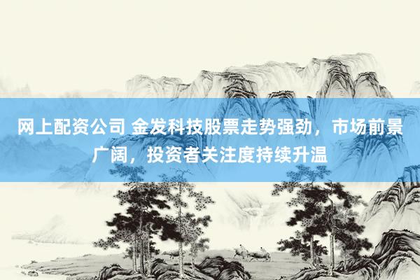 网上配资公司 金发科技股票走势强劲，市场前景广阔，投资者关注度持续升温