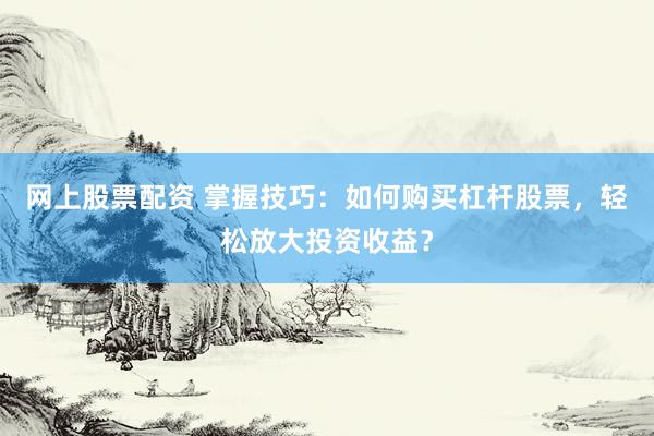 网上股票配资 掌握技巧:如何购买杠杆股票,轻松放大投资收益?