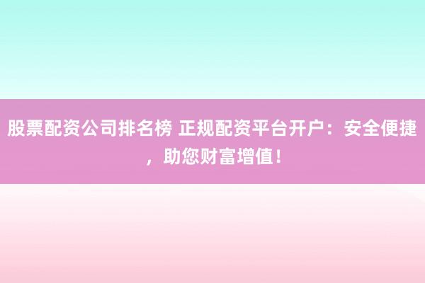 股票配资公司排名榜 正规配资平台开户：安全便捷，助您财富增值！