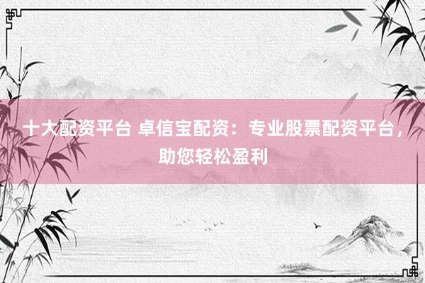 十大配资平台 卓信宝配资：专业股票配资平台，助您轻松盈利