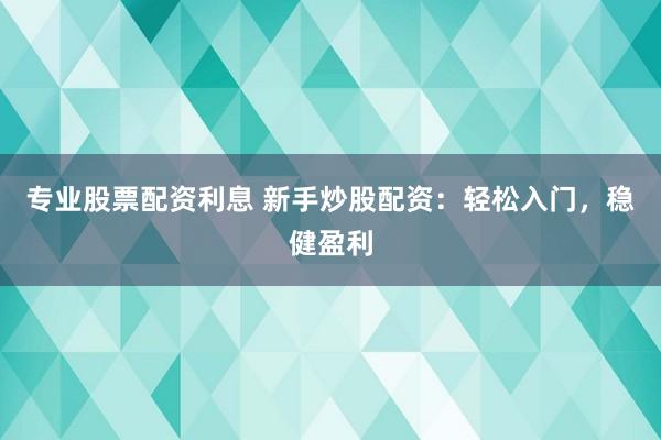 专业股票配资利息 新手炒股配资：轻松入门，稳健盈利